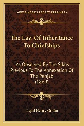 The Law Of Inheritance To Chiefships: As Observed By The Sikhs Previous To The Annexation Of The Panjab (1869)
