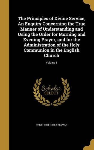The Principles of Divine Service, an Enquiry Concerning the True Manner of Understanding and Using the Order for Morning and Evening Prayer, and for the Administration of the Holy Communion in the English Church; Volume 1