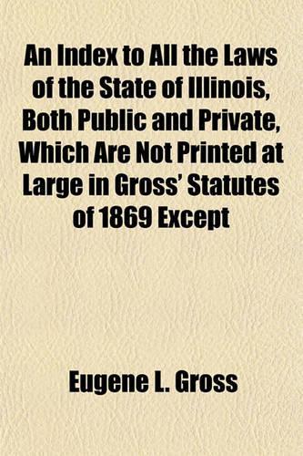 An Index to All the Laws of the State of Illinois, Both Public and Private, Which Are Not Printed at Large in Gross' Statutes of 1869 Except