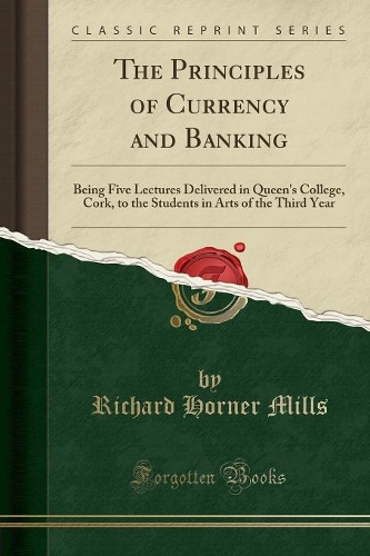 The Principles of Currency and Banking: Being Five Lectures Delivered in Queen's College, Cork, to the Students in Arts of the Third Year (Classic Reprint)