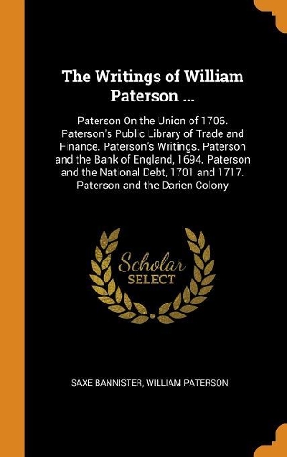 The Writings of William Paterson ...: Paterson on the Union of 1706. Paterson's Public Library of Trade and Finance. Paterson's Writings. Paterson and the Bank of England, 1694. Paterson