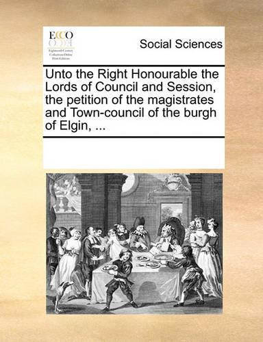 Unto the Right Honourable the Lords of Council and Session, the Petition of the Magistrates and Town-Council of the Burgh of Elgin, ...