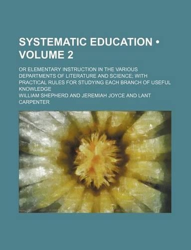 Systematic Education (Volume 2); Or Elementary Instruction in the Various Departments of Literature and Science with Practical Rules for Studying Each Branch of Useful Knowledge