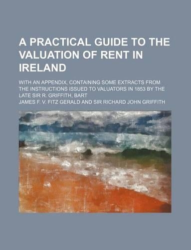 A Practical Guide to the Valuation of Rent in Ireland; With an Appendix, Containing Some Extracts from the Instructions Issued to Valuators in 1853 by the Late Sir R. Griffith, Bart