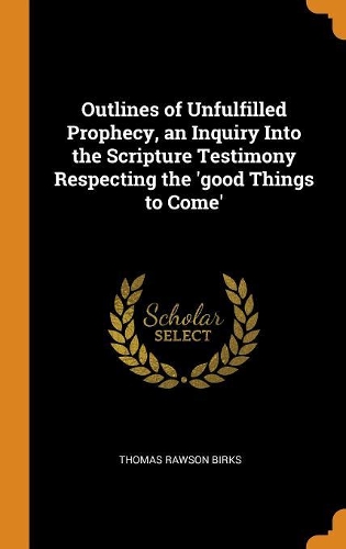Outlines of Unfulfilled Prophecy, an Inquiry Into the Scripture Testimony Respecting the 'good Things to Come'