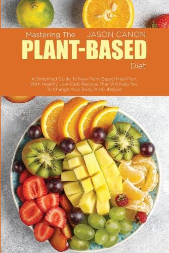 Mastering The Plant-Based Diet: A Simplified Guide To New Plant-Based Meal Plan, With Healthy Low-Carb Recipes That Will Help You To Change Your Body And Lifestyle