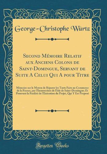 Second Mémoire Relatif aux Anciens Colons de Saint-Domingue, Servant de Suite A Celui Qui A pour Titre: Mémoire sur le Moyen de Réparer les Torts Faits au Commerce de la France, par l'Insurrection de l'Isle de Saint-Domingue; Et Prouvant la Facilit