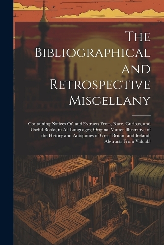 The Bibliographical and Retrospective Miscellany: Containing Notices Of, and Extracts From, Rare, Curious, and Useful Books, in All Languages; Original Matter Illustrative of the History and Antiqui