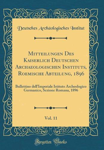 Mitteilungen Des Kaiserlich Deutschen Archaeologischen Instituts, Roemische Abteilung, 1896, Vol. 11: Bullettino Dell'imperiale Istituto Archeologico Germanico, Sezione Romana, 1896 (Classic Reprint)