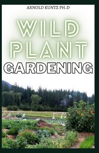 Wild Plant Gardening: Comprehensive Wild Plant Gardening Guide on Identifying and Harvesting Plants in Wild Spaces