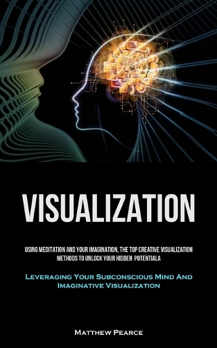 Visualization: Using Meditation And Your Imagination, The Top Creative Visualization Methods To Unlock Your Hidden Potential (Leveraging Your Subconscious Mind And