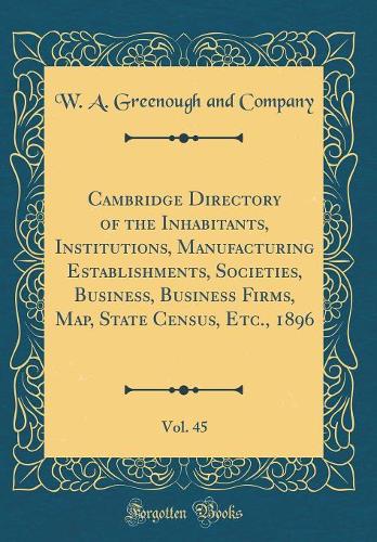 Cambridge Directory of the Inhabitants, Institutions, Manufacturing Establishments, Societies, Business, Business Firms, Map, State Census, Etc., 1896, Vol. 45 (Classic Reprint)