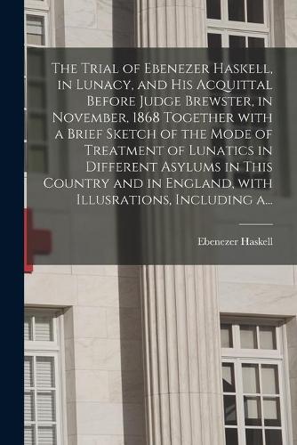 The Trial of Ebenezer Haskell, in Lunacy, and His Acquittal Before Judge Brewster, in November, 1868 Together With a Brief Sketch of the Mode of Treatment of Lunatics in Different Asylums in This Country and in England, With Illusrations, Including