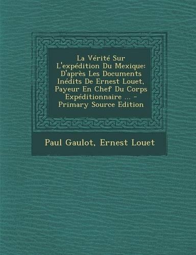 La V�rit� Sur l'Exp�dition Du Mexique: D'Apr?s Les Documents In?dits de Ernest Louet, Payeur En Chef Du Corps Exp?ditionnaire ...