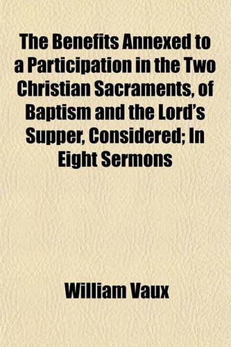 The Benefits Annexed to a Participation in the Two Christian Sacraments, of Baptism and the Lord's Supper, Considered; In Eight Sermons