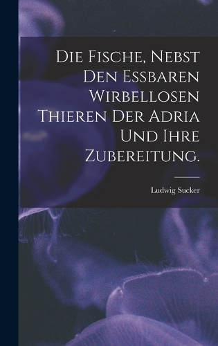 Die Fische, nebst den essbaren wirbellosen Thieren der Adria und ihre Zubereitung.