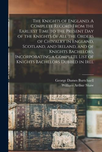 The Knights of England. A Complete Record From the Earliest Time to the Present day of the Knights of all the Orders of Chivalry in England, Scotland, and Ireland, and of Knights Bachelors, Incorporating a Complete List of Knights Bachelors Dubbed 