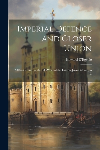 Imperial Defence and Closer Union; a Short Record of the Life-work of the Late Sir John Colomb, in C