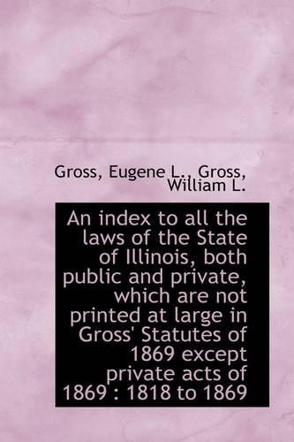 An Index to All the Laws of the State of Illinois, Both Public and Private, Which Are Not Printed at