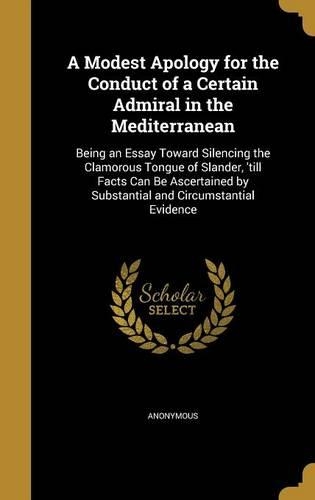 A Modest Apology for the Conduct of a Certain Admiral in the Mediterranean: Being an Essay Toward Silencing the Clamorous Tongue of Slander, 'till Facts Can Be Ascertained by Substantial and Circumstantial Evidence