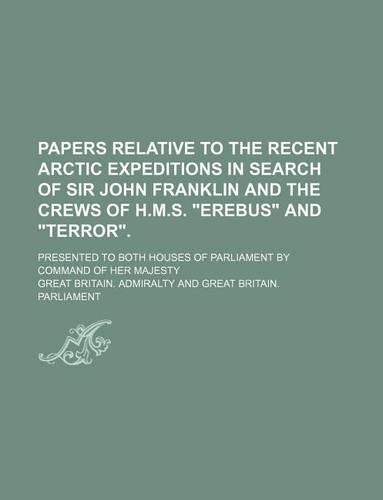 Papers Relative to the Recent Arctic Expeditions in Search of Sir John Franklin and the Crews of H.M.S. Erebus and Terror.; Presented to Both Houses of Parliament by Command of Her Majesty
