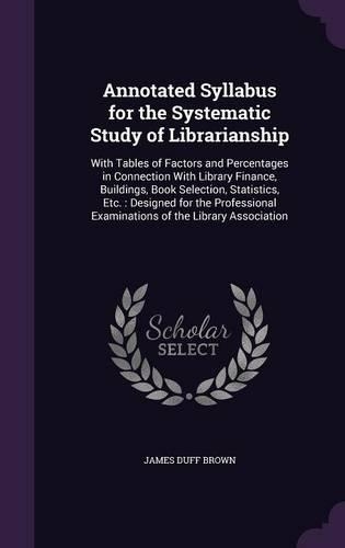 Annotated Syllabus for the Systematic Study of Librarianship: With Tables of Factors and Percentages in Connection With Library Finance, Buildings, Book Selection, Statistics, Etc.: Designed for the Professiona