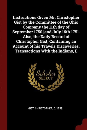 Instructions Given Mr. Christopher Gist by the Committee of the Ohio Company the 11th Day of September 1750 [and July 16th 1751. Also, the Daily Record of Christopher Gist, Containing an Account of His Travels Discoveries, Transactions with the Ind