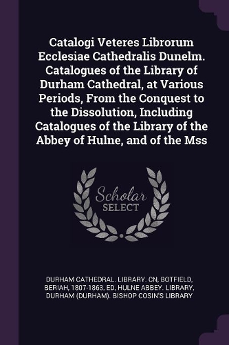 Catalogi Veteres Librorum Ecclesiae Cathedralis Dunelm. Catalogues of the Library of Durham Cathedral, at Various Periods, from the Conquest to the Dissolution, Including Catalogues of the Library of the Abbey of Hulne, and of the Mss