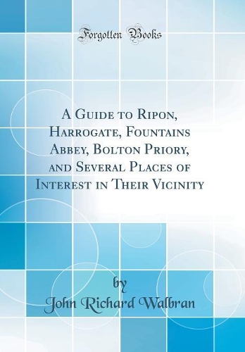 A Guide to Ripon, Harrogate, Fountains Abbey, Bolton Priory, and Several Places of Interest in Their Vicinity (Classic Reprint)
