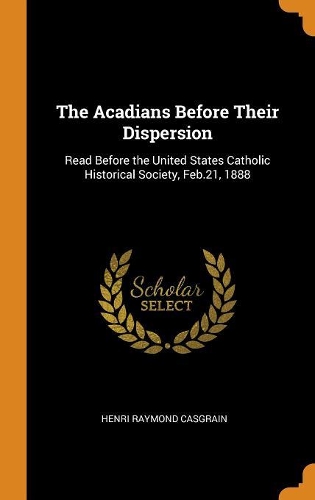 The Acadians Before Their Dispersion: Read Before the United States Catholic Historical Society, Feb.21, 1888