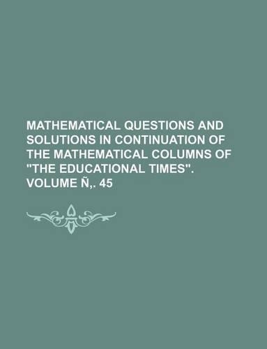 Mathematical Questions and Solutions in Continuation of the Mathematical Columns of "The Educational Times." Volume N . 45