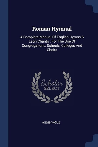 Roman Hymnal: A Complete Manual Of English Hymns & Latin Chants: For The Use Of Congregations, Schools, Colleges And Choirs