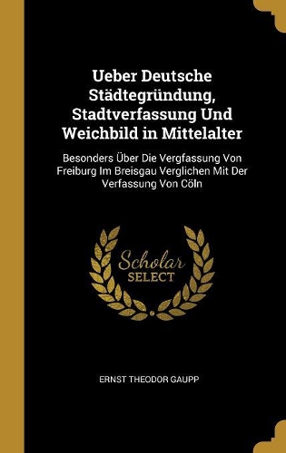 Ueber Deutsche Städtegründung, Stadtverfassung Und Weichbild in Mittelalter: Besonders Über Die Vergfassung Von Freiburg Im Breisgau Verglichen Mit Der Verfassung Von Cöln