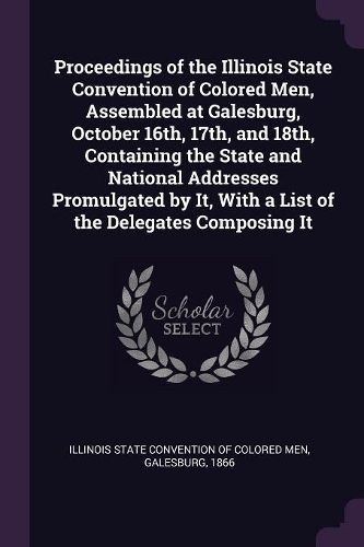 Proceedings of the Illinois State Convention of Colored Men, Assembled at Galesburg, October 16th, 17th, and 18th, Containing the State and National Addresses Promulgated by It, With a List of the Delegates Composing It