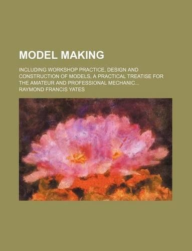 Model Making; Including Workshop Practice, Design and Construction of Models, a Practical Treatise for the Amateur and Professional Mechanic