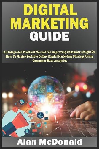 Digital Marketing Guide: An Integrated Practical Manual For Improving Consumer Insight On How To Master Scalable Online Digital Marketing Strategy Using Consumer Data Analyt