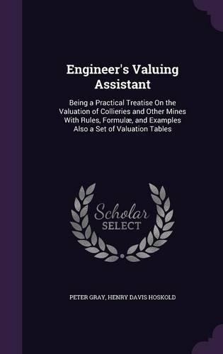 Engineer's Valuing Assistant: Being a Practical Treatise On the Valuation of Collieries and Other Mines With Rules, Formulæ, and Examples Also a Set of Valuation Tables