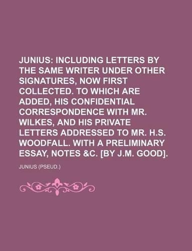 Junius; Including Letters by the Same Writer Under Other Signatures, Now First Collected. to Which Are Added, His Confidential Correspondence with Mr. Wilkes, and His Private Letters Addressed to Mr. H.S. Woodfall. with a Preliminary Essay, Notes &