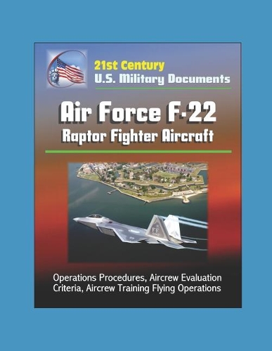 21st Century U.S. Military Documents: Air Force F-22 Raptor Fighter Aircraft - Operations Procedures, Aircrew Evaluation Criteria, Aircrew Training Flying Operations