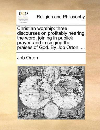 Christian Worship: Three Discourses on Profitably Hearing the Word, Joining in Publick Prayer, and in Singing the Praises of God. by Job Orton. ...