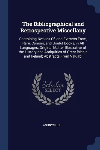 The Bibliographical and Retrospective Miscellany: Containing Notices Of, and Extracts From, Rare, Curious, and Useful Books, in All Languages; Original Matter Illustrative of the History and Antiqui