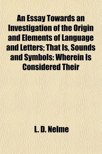 An Essay Towards an Investigation of the Origin and Elements of Language and Letters; That Is, Sounds and Symbols Wherein Is Considered Their Analogy and Power to Express the Radical Ideas on Which the Primitive Language Appears to Have Been Formed