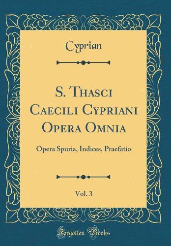 S. Thasci Caecili Cypriani Opera Omnia, Vol. 3: Opera Spuria, Indices, Praefatio (Classic Reprint)