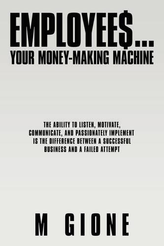 Employees... Your Money-Making Machine: The Ability to Listen, Motivate, Communicate, and Passionately Implement is the Difference Between A Successful Business and A Failed Attempt