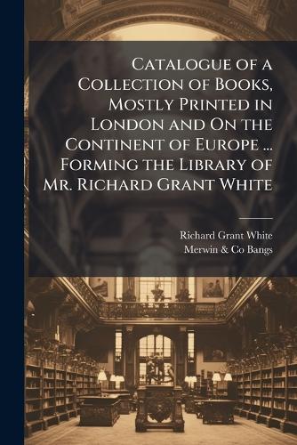 Catalogue of a Collection of Books, Mostly Printed in London and On the Continent of Europe ... Forming the Library of Mr. Richard Grant White