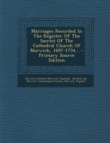 Marriages Recorded in the Register of the Sacrist of the Cathedral Church of Norwich, 1697-1754... - Primary Source Edition