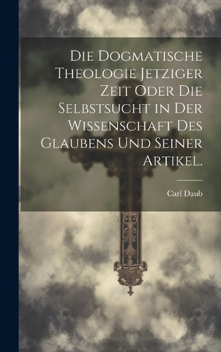 Die dogmatische Theologie jetziger Zeit oder die Selbstsucht in der Wissenschaft des Glaubens und seiner Artikel.