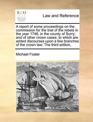 A Report of Some Proceedings on the Commission for the Trial of the Rebels in the Year 1746, in the County of Surry; And of Other Crown Cases: To Which Are Added Discourses Upon a Few Branches of the Crown Law: The Third Edition,