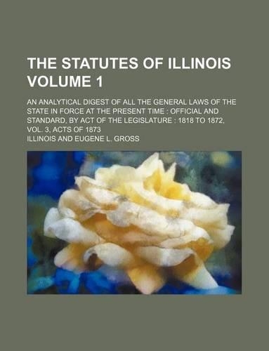The Statutes of Illinois Volume 1; An Analytical Digest of All the General Laws of the State in Force at the Present Time: Official and Standard, by Act of the Legislature: 1818 to 1872, Vol. 3, Acts of 1873