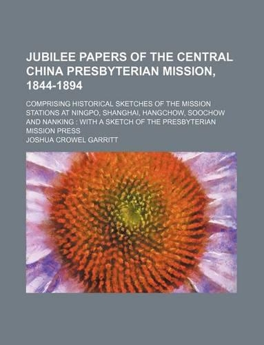 Jubilee Papers of the Central China Presbyterian Mission, 1844-1894; Comprising Historical Sketches of the Mission Stations at Ningpo, Shanghai, Hangchow, Soochow and Nanking with a Sketch of the Presbyterian Mission Press